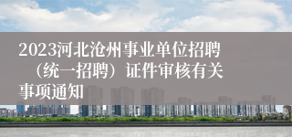 2023河北沧州事业单位招聘  （统一招聘）证件审核有关事项通知