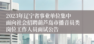 2023年辽宁省事业单位集中面向社会招聘葫芦岛市播音员类岗位工作人员面试公告