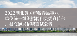 2022湖北黄冈市蕲春县事业单位统一组织招聘和县委宣传部、县交通局招聘面试公告