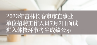 2023年吉林长春市市直事业单位招聘工作人员7月7日面试进入体检环节考生成绩公示