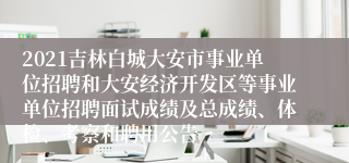 2021吉林白城大安市事业单位招聘和大安经济开发区等事业单位招聘面试成绩及总成绩、体检、考察和聘用公告