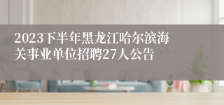 2023下半年黑龙江哈尔滨海关事业单位招聘27人公告