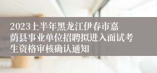 2023上半年黑龙江伊春市嘉荫县事业单位招聘拟进入面试考生资格审核确认通知