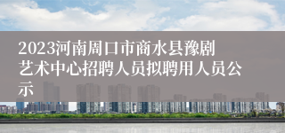 2023河南周口市商水县豫剧艺术中心招聘人员拟聘用人员公示