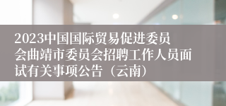 2023中国国际贸易促进委员会曲靖市委员会招聘工作人员面试有关事项公告（云南）