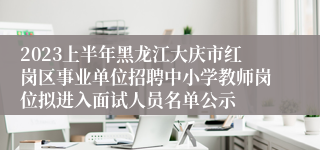 2023上半年黑龙江大庆市红岗区事业单位招聘中小学教师岗位拟进入面试人员名单公示