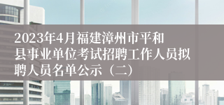 2023年4月福建漳州市平和县事业单位考试招聘工作人员拟聘人员名单公示（二）