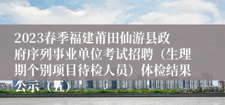 2023春季福建莆田仙游县政府序列事业单位考试招聘（生理期个别项目待检人员）体检结果公示（五）