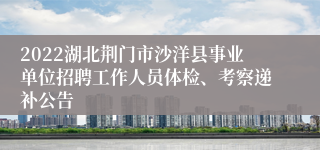 2022湖北荆门市沙洋县事业单位招聘工作人员体检、考察递补公告