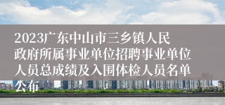 2023广东中山市三乡镇人民政府所属事业单位招聘事业单位人员总成绩及入围体检人员名单公布