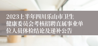 2023上半年四川乐山市卫生健康委员会考核招聘直属事业单位人员体检结论及递补公告