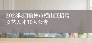 2023陕西榆林市横山区招聘文艺人才30人公告