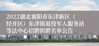 2022湖北襄阳市东津新区（经开区）东津镇退役军人服务站等法中心招聘拟聘名单公告