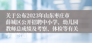 关于公布2023年山东枣庄市薛城区公开招聘中小学、幼儿园教师总成绩及考察、体检等有关事项的通知