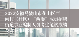 2023安徽马鞍山市花山区面向村（社区）“两委”成员招聘街道事业编制人员考生笔试成绩及有关事项公告