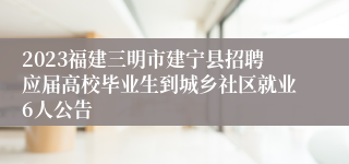 2023福建三明市建宁县招聘应届高校毕业生到城乡社区就业6人公告