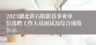 2023湖北黄石阳新县事业单位选聘工作人员面试及综合成绩公示