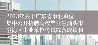 2023年关于广东省事业单位集中公开招聘高校毕业生汕头市澄海区事业单位考试综合成绩和入围体检人员（第一批）的公告