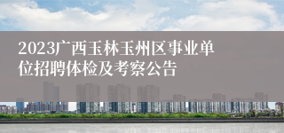 2023广西玉林玉州区事业单位招聘体检及考察公告