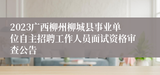 2023广西柳州柳城县事业单位自主招聘工作人员面试资格审查公告 