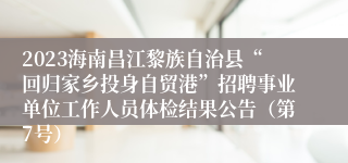 2023海南昌江黎族自治县“回归家乡投身自贸港”招聘事业单位工作人员体检结果公告（第7号）