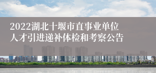 2022湖北十堰市直事业单位人才引进递补体检和考察公告