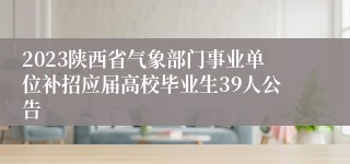 2023陕西省气象部门事业单位补招应届高校毕业生39人公告