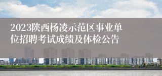 2023陕西杨凌示范区事业单位招聘考试成绩及体检公告