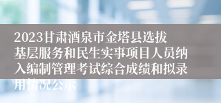 2023甘肃酒泉市金塔县选拔基层服务和民生实事项目人员纳入编制管理考试综合成绩和拟录用情况公示