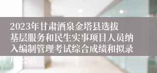 2023年甘肃酒泉金塔县选拔基层服务和民生实事项目人员纳入编制管理考试综合成绩和拟录用公示