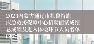 2023内蒙古通辽市扎鲁特旗应急救援保障中心招聘面试成绩总成绩及进入体检环节人员名单的公告