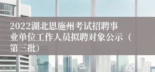 2022湖北恩施州考试招聘事业单位工作人员拟聘对象公示（第三批）
