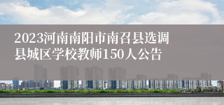 2023河南南阳市南召县选调县城区学校教师150人公告