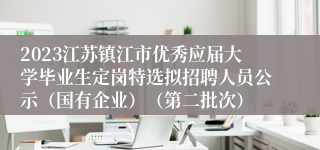 2023江苏镇江市优秀应届大学毕业生定岗特选拟招聘人员公示（国有企业）（第二批次）