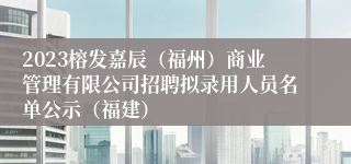 2023榕发嘉辰（福州）商业管理有限公司招聘拟录用人员名单公示（福建）