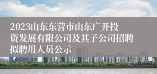 2023山东东营市山东广开投资发展有限公司及其子公司招聘拟聘用人员公示