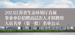 2023江苏省生态环境厅直属事业单位招聘高层次人才拟聘用人员名单（第一批）名单公示