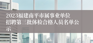 2023福建南平市属事业单位招聘第三批体检合格人员名单公示