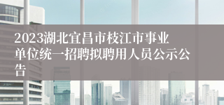 2023湖北宜昌市枝江市事业单位统一招聘拟聘用人员公示公告