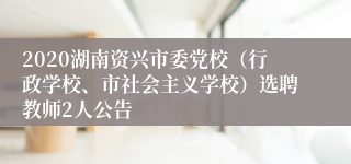 2020湖南资兴市委党校（行政学校、市社会主义学校）选聘教师2人公告