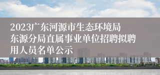 2023广东河源市生态环境局东源分局直属事业单位招聘拟聘用人员名单公示