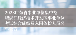 2023广东省事业单位集中招聘湛江经济技术开发区事业单位考试综合成绩及入围体检人员名单公告