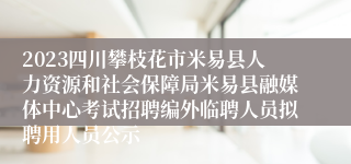 2023四川攀枝花市米易县人力资源和社会保障局米易县融媒体中心考试招聘编外临聘人员拟聘用人员公示