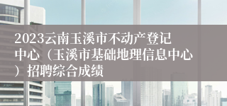 2023云南玉溪市不动产登记中心（玉溪市基础地理信息中心）招聘综合成绩