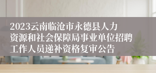 2023云南临沧市永德县人力资源和社会保障局事业单位招聘工作人员递补资格复审公告