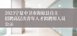 2023宁夏中卫市海原县自主招聘高层次青年人才拟聘用人员公示