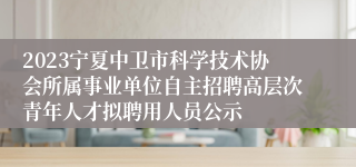 2023宁夏中卫市科学技术协会所属事业单位自主招聘高层次青年人才拟聘用人员公示