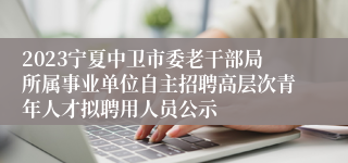 2023宁夏中卫市委老干部局所属事业单位自主招聘高层次青年人才拟聘用人员公示