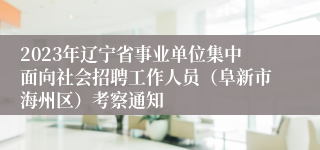 2023年辽宁省事业单位集中面向社会招聘工作人员（阜新市海州区）考察通知