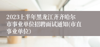 2023上半年黑龙江齐齐哈尔市事业单位招聘面试通知(市直事业单位）